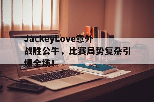 爱游戏app官方下载JackeyLove意外战胜公牛，比赛局势复杂引爆全场！的简单介绍